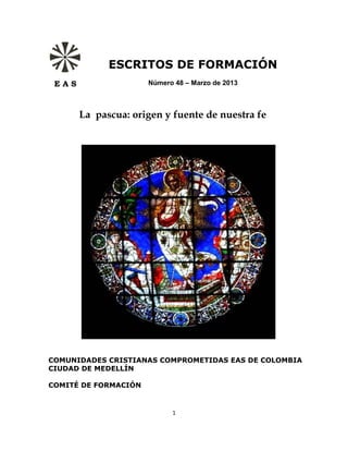 ESCRITOS DE FORMACIÓN
 EAS                  Número 48 – Marzo de 2013



       La pascua: origen y fuente de nuestra fe




COMUNIDADES CRISTIANAS COMPROMETIDAS EAS DE COLOMBIA
CIUDAD DE MEDELLÍN

COMITÉ DE FORMACIÓN


                            1
 