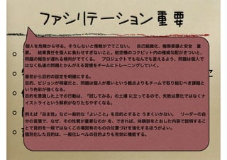 ファシリテーション重要
意見を個人からひきはなす
特定の人だけの会話にならないように
個人を責めない→チームの課題に
問題　対　私たち
話の途中でさえぎらない
個人を危険から守る。そうしないと情報がでてこない。 自己組織化、権限委譲と安全 重
要。 結果責任を個人に負わせすぎないこと。航空機のコクピット内の権威勾配がきついと、
問題の報告が遅れる傾向がでてくる。 プロジェクトでもなんでも言えるよう、問題は個人で
はなく私達の問題とかんがえる習慣をチームにトレーニングしていく。
最初から目的の設定を明確にする。
目的、ビジョンが明確だと、問題は個人が悪いという観点よりもチームで取り組むべき課題と
いう色彩が強くなる。
目的を意識した上での行動は、「試してみる」の土壌 に立ってるので、失敗は悪化ではなくナ
イストライという解釈がなりたちやすくなる。
例えば「自主性」など一般的な「よいこと」を目的とすると うまくいかない。 リーダーの自
分の言葉で、なぜ、その性質が重要なのか を、できれば、体験談をとおした内容で説明するこ
とで目的を一般ではなくこの場固有のものの位置づけを強化するほうがよい。
個別化した目的は、一般化レベルの目的よりも有効に機能する。
 