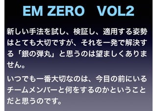 新しい手法を試し、検証し、適用する姿勢
はとても大切ですが、それを一発で解決す
る「銀の弾丸」と思うのは望ましくありま
せん。
いつでも一番大切なのは、今目の前にいる
チームメンバーと何をするのかということ
だと思うのです。
EM ZERO VOL2
 