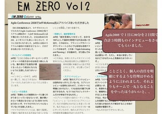 EM ZERO Vol2
コラム
Agile Conference 2008でJeff McKenna氏にアドバイスをいただきました
 EM ZERO編集部より、カナダのトロント
で行われたAgile Conference 2008会場で
スクラム創始者の一人Jeff McKenna氏と話
す機会をいただきました。会見は約40分を
2回。よく笑うとても楽しいおじさんで、す
ぐに大好きになりました。Jeff氏には私のス
クラムの適用の実績を見てもらい、さまざ
まな助言をいただきました。
・タイムラインの危険性
Jeff氏「ニコニコカレンダーとバーンダウ
ンチャートの突き合わせはあまり感心しな
いな。誰の責任で生産性が悪
くなったという視点にならな
いように注意したほうがいい
ぞ。」
→インタビューの中で、Jeff氏
は一貫して、次にどうするかに
フォーカスしたほうがいいということを言っ
ています。
・レビューの注意点
Jeff氏「見積もりとの差異をカードに書くの
がうまくいっているならいいが、誰が悪い
かという視点にならないように気をつけた
ほうがいいぞ。マイクロマネジメントになっ
ていないか注意したまえ。」
→マイクロマネジメントとは、細かく監視し
て細かい指示を与える方法はうまくいかな
いことを揶
や ゆ
揄して使う言葉です。
・見積もり、進捗管理手法
Jeff氏「相対見積もりを行って、合計を
100％として進捗を管理する手法は良い方
法だ。このほかに、プランニングやバーン
ダウンチャートとのとても有効な活用テク
ニックがあるぞ。この本（『Agile Estimating
and Planning』）がお勧めだ。ぜひ読んでみ
たまえ。」
→この本は、永和システムマネジメントの
安井力さんと角谷信太郎さんが翻訳中で、
来年初頭に本屋さんに並ぶ予定
とのことです。ぜひ買ってみて
ください。
・スプリントレビュー
Jeff氏「君のスプリントレビュー
は目的がはっきりしていないな、スプリント
レビューは目的に合わせて、2つのパートに
明確に分けなさい。1つは会社の誰でも参
加できるもの、もう1つはプロジェクトチー
ムだけが参加できるものだ。」
→スプリントの変わり目のミーティングは、
「レビュー」と「ふりかえりとプランニン
グ」の2つの目的にわけることを言っていま
す。私たちはレビューとふりかえりを一緒
にやっていたので、他の人がプロジェクト
の内容を見る機会がなかったのです。
・プロダクトオーナーが不要の場合
Jeff氏「プロダクトオーナーが機能していな
いということだが、本当にその役割は必要
だったのかな？ユーザーの仕様の安定度が
高いときには、必ずしもプロダクトオーナー
は必要ないぞ。ただし、本当に安定してい
るかどうかはちゃんと見極めたほうがいい
ぞ。」
→ここにも手法をそのまま使うのではなく、
状況に合わせて役割を調整してよいという
姿勢が伺えます。
・スクラムマスターの姿勢
Jeff氏「スクラムマスターには、技術として
のファシリテーションのスキルは必ずしも
必要ないが、メンバーの関係を円滑にした
り、笑顔をもたらしたり、労をねぎらった
り、積極的にメンバーの気持ちを聞いたり
することが大事だという君の意見には賛成
するよ。何よりも、スクラムマスターはチー
ムを信頼することが重要で、干渉しすぎず、
ただ彼らが自分たちで解決することを助け
る姿勢が重要だぞ。」
→なんだか泣けてきちゃいました。
Agile2008 で１日に90分を２日間で
合計３時間ものインタビューをさせ
てもらいました。
ことごとく、個人の責任を明
確にするような管理はやめる
ように言われました。それよ
りもチームで一丸となること
をやったほうがいいと、、
 