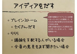 アイディアをだす
ブレインストーム
たくさんだす
５５５
議論を支配する人がいる場合
全員の意見をまず聞きたい場合
目標や課題をクリアしている状態
になっていることを想像して、そ
のために何が必要なのかを引き出
す方法も有効。
柔軟な発想を活かした対策をみん
なで作っていきましょう。（公開
資料用メモ）
 