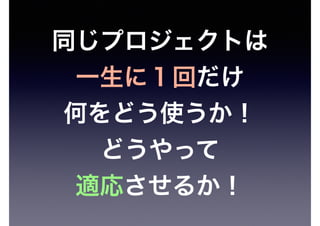 同じプロジェクトは
一生に１回だけ
何をどう使うか！
どうやって
適応させるか！
 