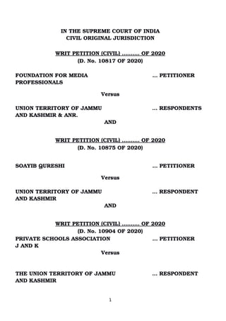 IN THE SUPREME COURT OF INDIA
CIVIL ORIGINAL JURISDICTION
 
WRIT PETITION (CIVIL) ………. OF 2020
(D. No. 10817 OF 2020)
FOUNDATION FOR MEDIA       … PETITIONER
PROFESSIONALS      
         
Versus
UNION TERRITORY OF JAMMU  … RESPONDENTS
AND KASHMIR & ANR. 
AND
WRIT PETITION (CIVIL) ………. OF 2020
(D. No. 10875 OF 2020)
SOAYIB QURESHI       … PETITIONER     
         
Versus
UNION TERRITORY OF JAMMU  … RESPONDENT
AND KASHMIR 
AND
WRIT PETITION (CIVIL) ………. OF 2020
(D. No. 10904 OF 2020)
PRIVATE SCHOOLS ASSOCIATION       … PETITIONER     
J AND K         
Versus
THE UNION TERRITORY OF JAMMU  … RESPONDENT
AND KASHMIR 
1
Digitally signed by
GEETA AHUJA
Date: 2020.05.11
13:07:37 IST
Reason:
Signature Not Verified
 