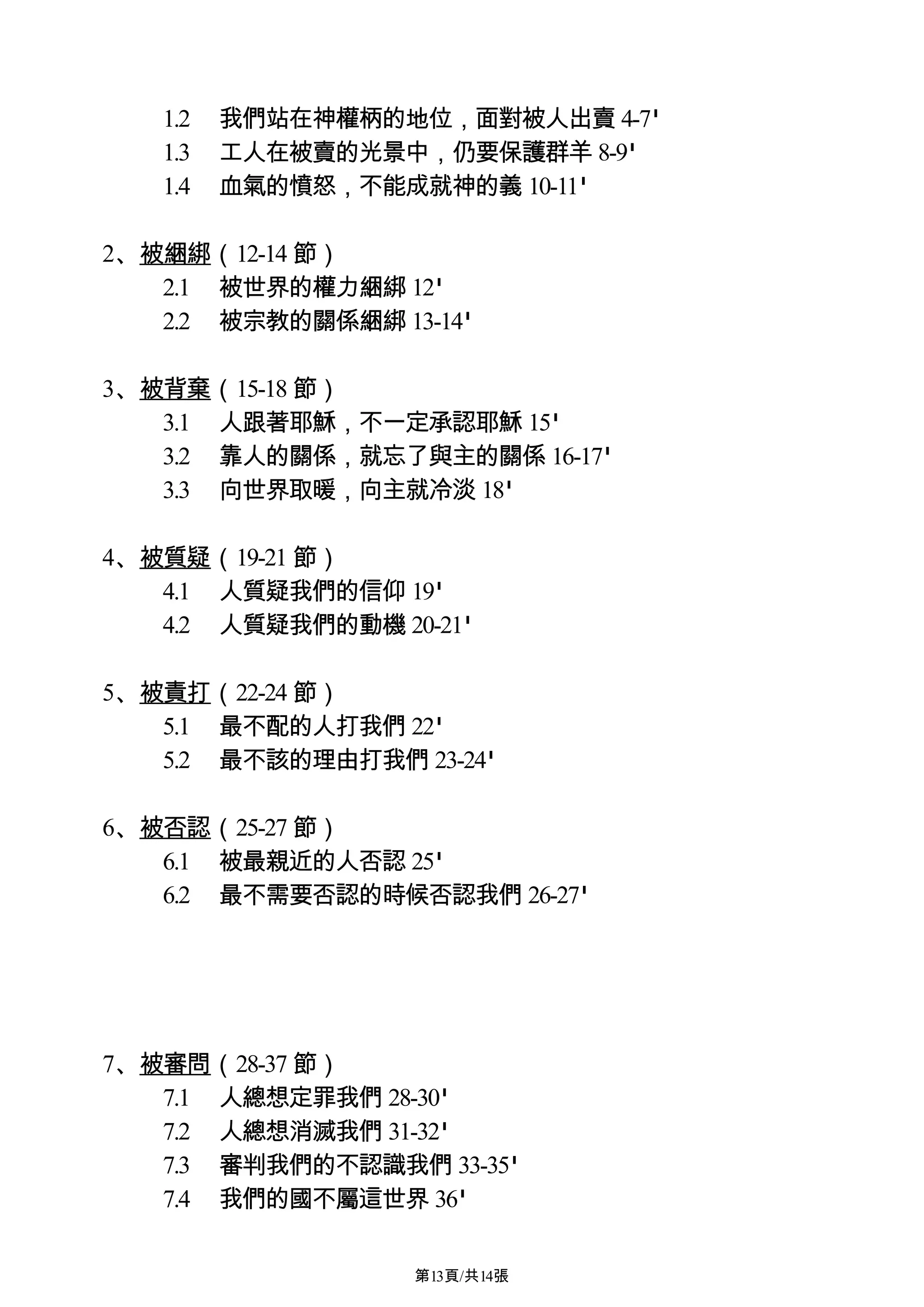 1.2   我們站在神權柄的地位，面對被人出賣 4-7'
   1.3   工人在被賣的光景中，仍要保護群羊 8-9'
   1.4   血氣的憤怒，不能成就神的義 10-11'

2、被綑綁（12-14 節）
   2.1 被世界的權力綑綁 12'
   2.2 被宗教的關係綑綁 13-14'

3、被背棄（15-18 節）
   3.1 人跟著耶穌，不一定承認耶穌 15'
   3.2 靠人的關係，就忘了與主的關係 16-17'
   3.3 向世界取暖，向主就冷淡 18'

4、被質疑（19-21 節）
   4.1 人質疑我們的信仰 19'
   4.2 人質疑我們的動機 20-21'

5、被責打（22-24 節）
   5.1 最不配的人打我們 22'
   5.2 最不該的理由打我們 23-24'

6、被否認（25-27 節）
   6.1 被最親近的人否認 25'
   6.2 最不需要否認的時候否認我們 26-27'




7、被審問（28-37 節）
   7.1 人總想定罪我們 28-30'
   7.2 人總想消滅我們 31-32'
   7.3 審判我們的不認識我們 33-35'
   7.4 我們的國不屬這世界 36'

                  第13頁/共14張
 