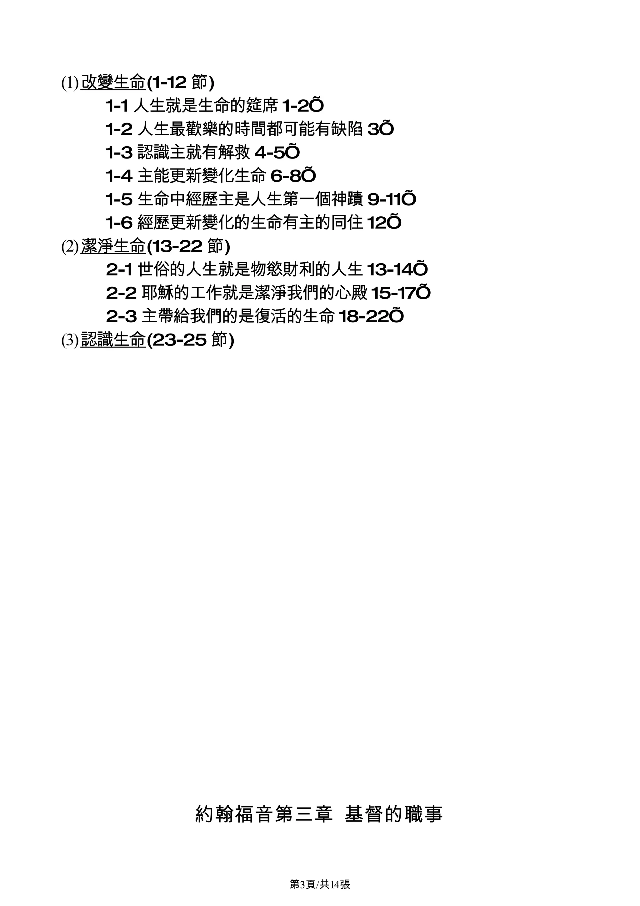 (1)改變生命(1-12 節)
     1-1 人生就是生命的筵席 1-2’
     1-2 人生最歡樂的時間都可能有缺陷 3’
     1-3 認識主就有解救 4-5’
     1-4 主能更新變化生命 6-8’
     1-5 生命中經歷主是人生第一個神蹟 9-11’
     1-6 經歷更新變化的生命有主的同住 12’
(2)潔淨生命(13-22 節)
     2-1 世俗的人生就是物慾財利的人生 13-14’
     2-2 耶穌的工作就是潔淨我們的心殿 15-17’
     2-3 主帶給我們的是復活的生命 18-22’
(3)認識生命(23-25 節)




          約翰福音第三章 基督的職事


                  第3頁/共14張
 