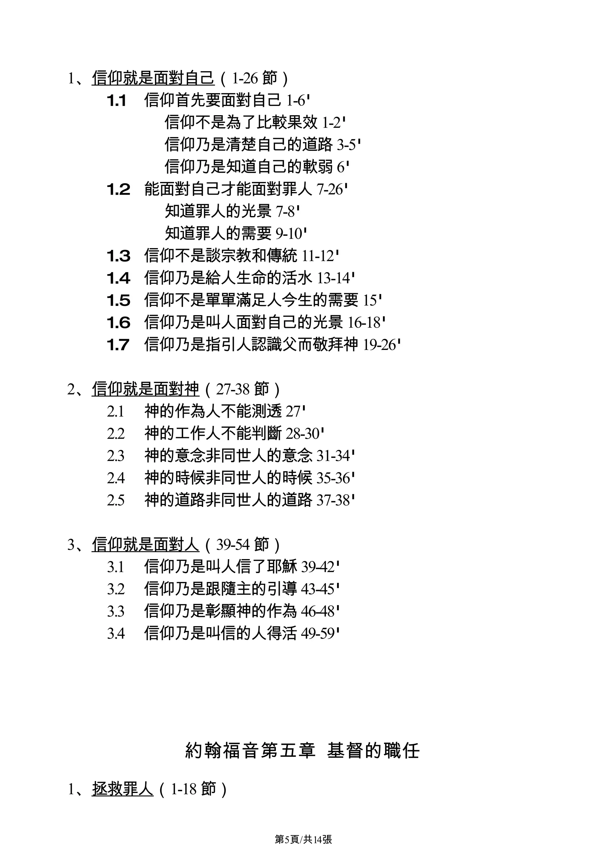 1、信仰就是面對自己（1-26 節）
   1.1 信仰首先要面對自己 1-6'
        信仰不是為了比較果效 1-2'
        信仰乃是清楚自己的道路 3-5'
        信仰乃是知道自己的軟弱 6'
   1.2 能面對自己才能面對罪人 7-26'
        知道罪人的光景 7-8'
        知道罪人的需要 9-10'
   1.3 信仰不是談宗教和傳統 11-12'
   1.4 信仰乃是給人生命的活水 13-14'
   1.5 信仰不是單單滿足人今生的需要 15'
   1.6 信仰乃是叫人面對自己的光景 16-18'
   1.7 信仰乃是指引人認識父而敬拜神 19-26'

2、信仰就是面對神（27-38 節）
   2.1 神的作為人不能測透 27'
   2.2 神的工作人不能判斷 28-30'
   2.3 神的意念非同世人的意念 31-34'
   2.4 神的時候非同世人的時候 35-36'
   2.5 神的道路非同世人的道路 37-38'

3、信仰就是面對人（39-54 節）
   3.1 信仰乃是叫人信了耶穌 39-42'
   3.2 信仰乃是跟隨主的引導 43-45'
   3.3 信仰乃是彰顯神的作為 46-48'
   3.4 信仰乃是叫信的人得活 49-59'




          約翰福音第五章 基督的職任

1、拯救罪人（1-18 節）

                  第5頁/共14張
 