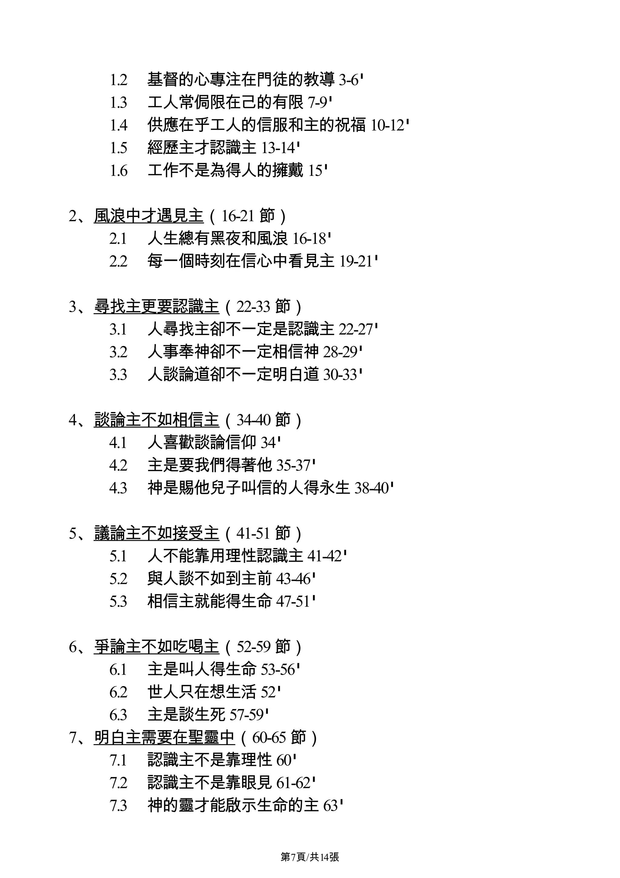 1.2   基督的心專注在門徒的教導 3-6'
   1.3   工人常侷限在己的有限 7-9'
   1.4   供應在乎工人的信服和主的祝福 10-12'
   1.5   經歷主才認識主 13-14'
   1.6   工作不是為得人的擁戴 15'

2、風浪中才遇見主（16-21 節）
   2.1 人生總有黑夜和風浪 16-18'
   2.2 每一個時刻在信心中看見主 19-21'

3、尋找主更要認識主（22-33 節）
   3.1 人尋找主卻不一定是認識主 22-27'
   3.2 人事奉神卻不一定相信神 28-29'
   3.3 人談論道卻不一定明白道 30-33'

4、談論主不如相信主（34-40 節）
   4.1 人喜歡談論信仰 34'
   4.2 主是要我們得著他 35-37'
   4.3 神是賜他兒子叫信的人得永生 38-40'

5、議論主不如接受主（41-51 節）
   5.1 人不能靠用理性認識主 41-42'
   5.2 與人談不如到主前 43-46'
   5.3 相信主就能得生命 47-51'

6、爭論主不如吃喝主（52-59 節）
   6.1 主是叫人得生命 53-56'
   6.2 世人只在想生活 52'
   6.3 主是談生死 57-59'
7、明白主需要在聖靈中（60-65 節）
   7.1 認識主不是靠理性 60'
   7.2 認識主不是靠眼見 61-62'
   7.3 神的靈才能啟示生命的主 63'

                   第7頁/共14張
 