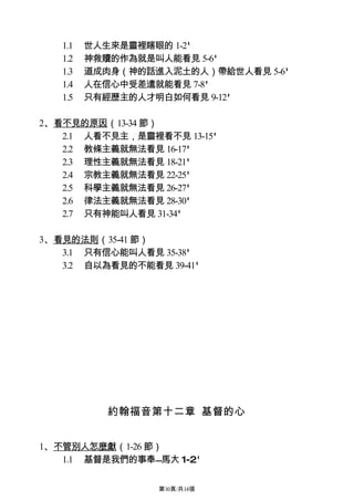 1.1   世人生來是靈裡瞎眼的 1-2'
   1.2   神救贖的作為就是叫人能看見 5-6'
   1.3   道成肉身（神的話進入泥土的人）帶給世人看見 5-6'
   1.4   人在信心中受差遣就能看見 7-8'
   1.5   只有經歷主的人才明白如何看見 9-12'

2、看不見的原因（13-34 節）
   2.1 人看不見主，是靈裡看不見 13-15'
   2.2 教條主義就無法看見 16-17'
   2.3 理性主義就無法看見 18-21'
   2.4 宗教主義就無法看見 22-25'
   2.5 科學主義就無法看見 26-27'
   2.6 律法主義就無法看見 28-30'
   2.7 只有神能叫人看見 31-34'

3、看見的法則（35-41 節）
   3.1 只有信心能叫人看見 35-38'
   3.2 自以為看見的不能看見 39-41'




            約翰福音第十二章 基督的心


1、不管別人怎麼獻（1-26 節）
   1.1 基督是我們的事奉馬大 1-2'

                  第10頁/共14張
 