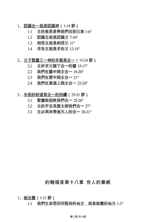1、認識合一就是認識神（1-14 節）
   1.1 主的救恩是帶我們回到父家 1-6'
   1.2 認識主就是認識父 7-10'
   1.3 相信主就是相信父 11'
   1.4 求告主就是求告父 12-14'

2、父子聖靈三一神的本質是合一（15-24 節）
   2.1 主祈求父賜下合一的靈 15-17'
   2.2 我們在靈中與主合一 18-20'
   2.3 我們在愛中與主合一 21'
   2.4 我們在真道上與主合一 22-24'

3、永恆的盼望是合一的持續（25-31 節）
   3.1 聖靈能指教我們合一 25-26'
   3.2 主的平安見證主與我們合一 27'
   3.3 主必再來帶進天人的合一 28-31'




         約翰福音第十八章 世人的棄絕


1、被出賣（1-11 節）
   1.1 我們生命信仰所堅持的地方，就是被賣的地方 1-3'

                 第12頁/共14張
 