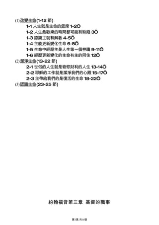(1)改變生命(1-12 節)
     1-1 人生就是生命的筵席 1-2’
     1-2 人生最歡樂的時間都可能有缺陷 3’
     1-3 認識主就有解救 4-5’
     1-4 主能更新變化生命 6-8’
     1-5 生命中經歷主是人生第一個神蹟 9-11’
     1-6 經歷更新變化的生命有主的同住 12’
(2)潔淨生命(13-22 節)
     2-1 世俗的人生就是物慾財利的人生 13-14’
     2-2 耶穌的工作就是潔淨我們的心殿 15-17’
     2-3 主帶給我們的是復活的生命 18-22’
(3)認識生命(23-25 節)




          約翰福音第三章 基督的職事


                  第3頁/共14張
 
