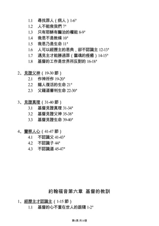 1.1   尋找罪人（病人）1-6'
   1.2   人不能救我們 7'
   1.3   只有耶穌有醫治的權能 8-9'
   1.4   救恩不是教條 10'
   1.5   救恩乃是生命 11'
   1.6   人可以經歷主的恩典，卻不認識主 12-13'
   1.7   遇見主才能勝過罪（靈魂的痊癒）14-15'
   1.8   基督的工作是世界所反對的 16-18'

2、見證父神（19-30 節）
   2.1 作神所作 19-20'
   2.2 賜人復活的生命 21'
   2.3 父藉道審判生命 22-30'

3、見證真理（31-40 節）
   3.1 基督見證真理 31-34'
   3.2 基督見證父神 35-38'
   3.3 基督見證生命 39-40'

4、鑒察人心（41-47 節）
   4.1 不認識父 41-43'
   4.2 不認識子 44'
   4.3 不認識道 45-47'




            約翰福音第六章 基督的教訓

1、經歷主才認識主（1-15 節）
   1.1 基督的心不重在世人的跟隨 1-2'

                     第6頁/共14張
 