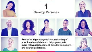 10
1
Personas align everyone’s understanding of
your ideal candidate and helps you create
more relevant job content, branded campaigns,
and sourcing strategies.
Develop Personas
 