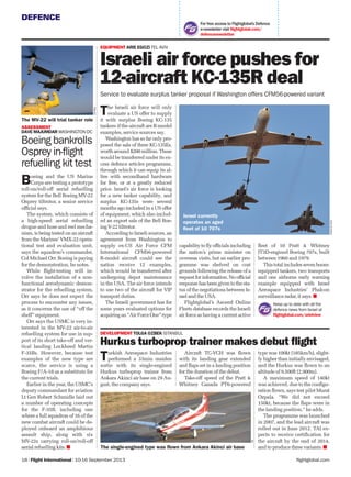 DEFENCE
flightglobal.com18 | Flight International | 10-16 September 2013
For free access to Flightglobal’s Defence
e-newsletter visit ﬂightglobal.com/
defencenewsletter
Boeing and the US Marine
Corps are testing a prototype
roll-on/roll-off aerial refuelling
system for the Bell Boeing MV-22
Osprey tiltrotor, a senior service
ofﬁcial says.
The system, which consists of
a high-speed aerial refuelling
drogue and hose and reel mecha-
nism, is being tested on an aircraft
from the Marines’ VMX-22 opera-
tional test and evaluation unit,
says the squadron’s commander,
Col Michael Orr. Boeing is paying
for the demonstration, he notes.
While ﬂight-testing will in-
volve the installation of a non-
functional aerodynamic demon-
strator for the refuelling system,
Orr says he does not expect the
process to encounter any issues,
as it concerns the use of “off the
shelf” equipment.
Orr says the USMC is very in-
terested in the MV-22 air-to-air
refuelling system for use in sup-
port of its short take-off and ver-
tical landing Lockheed Martin
F-35Bs. However, because test
examples of the new type are
scarce, the service is using a
Boeing F/A-18 as a substitute for
the current trials.
Earlier in the year, the USMC’s
deputy commandant for aviation
Lt Gen Robert Schmidle laid out
a number of operating concepts
for the F-35B, including one
where a full squadron of 16 of the
new combat aircraft could be de-
ployed onboard an amphibious
assault ship, along with six
MV-22s carrying roll-on/roll-off
aerial refuelling kits.
The Israeli air force will only
evaluate a US offer to supply
it with surplus Boeing KC-135
tankers if the aircraft are R-model
examples, service sources say.
Washington has so far only pro-
posed the sale of three KC-135Es,
worth around $200 million. These
would be transferred under its ex-
cess defence articles programme,
through which it can equip its al-
lies with secondhand hardware
for free, or at a greatly reduced
price. Israel’s air force is looking
for a new tanker capability, and
surplus KC-135s were several
months ago included in a US offer
of equipment, which also includ-
ed an export sale of the Bell Boe-
ing V-22 tiltrotor.
According to Israeli sources, an
agreement from Washington to
supply ex-US Air Force CFM
International CFM56-powered
R-model aircraft could see the
nation receive 12 examples,
which would be transferred after
undergoing depot maintenance
in the USA. The air force intends
to use two of the aircraft for VIP
transport duties.
The Israeli government has for
some years evaluated options for
acquiringan“AirForceOne”-type
Turkish Aerospace Industries
performed a 33min maiden
sortie with its single-engined
Hurkus turboprop trainer from
Ankara Akinci air base on 29 Au-
gust, the company says.
EQUIPMENT ARIE EGOZI TEL AVIV
Israeli air force pushes for
12-aircraft KC-135R deal
Service to evaluate surplus tanker proposal if Washington offers CFM56-powered variant
TAI
The single-engined type was flown from Ankara Akinci air base
Israeliairforce
DEVELOPMENT TOLGA OZBEK ISTANBUL
Hurkus turboprop trainer makes debut ﬂight
Israel currently
operates an aged
fleet of 10 707s
capability to ﬂy ofﬁcials including
the nation’s prime minister on
overseas visits, but an earlier pro-
gramme was shelved on cost
grounds following the release of a
requestforinformation.Noofﬁcial
response has been given to the sta-
tus of the negotiations between Is-
rael and the USA.
Flightglobal’s Ascend Online
Fleets database records the Israeli
air force as having a current active
ﬂeet of 10 Pratt & Whitney
JT3D-engined Boeing 707s, built
between 1960 and 1979.
Thistotalincludessevenboom-
equipped tankers, two transports
and one airborne early warning
example equipped with Israel
Aerospace Industries’ Phalcon
surveillance radar, it says.
ASSESSMENT
DAVE MAJUMDAR WASHINGTON DC
Boeing bankrolls
Osprey in-flight
refuelling kit test
The MV-22 will trial tanker role
Keep up to date with all the
defence news from Israel at
ﬂightglobal.com/arielview
USNavy
Aircraft TC-VCH was ﬂown
with its landing gear extended
and ﬂaps set in a landing position
for the duration of the debut.
Take-off speed of the Pratt &
Whitney Canada PT6-powered
type was 100kt (185km/h), slight-
ly higher than initially envisaged,
and the Hurkus was ﬂown to an
altitude of 9,500ft (2,900m).
A maximum speed of 140kt
was achieved, due to the conﬁgu-
ration ﬂown, says test pilot Murat
Ozpala. “We did not exceed
150kt, because the ﬂaps were in
the landing position.” he adds.
The programme was launched
in 2007, and the lead aircraft was
rolled out in June 2012. TAI ex-
pects to receive certiﬁcation for
the aircraft by the end of 2014,
and to produce three variants.
 