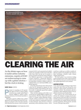 flightglobal.com
ENVIRONMENT
As the debate rages on how
to tackle airline industry
emissions, experts at ICAO
are endeavouring to come
up with a global solution –
but the clock is ticking
26 | Flight International | 10-16 September 2013
KERRY REALS LONDON
CLEARING THE AIR
RexFeatures
P
ressure is mounting on UN special-
ised agency ICAO to achieve global
consensus on a single market-based
measure (MBM) to address airline
industry emissions at its triennial assembly in
September.
Although it appears unlikely that a global
agreement will be signed and sealed this year,
hopes are pinned on the next best outcome
from Montreal this autumn: a fully developed
proposal which can be presented and ratiﬁed
at the next assembly in 2016 and would take
effect from 2020. For the last 18 months, a
group of experts at ICAO have been looking at
two different approaches to tackling global
aviation emissions: a framework approach,
which would essentially involve a rulebook
for individual countries to follow as they es-
tablished their own individual MBMs; and a
global approach.
Given the international outcry that ensued
when the EU attempted to impose its own
emissions trading system (ETS) on the rest of
the world, it is generally agreed that a global
solution is preferable.
There are three options on the table to use
as the basis for a global MBM to regulate avia-
tion emissions. The ﬁrst, which is favoured by
IATA, is a simple carbon-offsetting scheme,
whereby airlines would have to buy credits
on the open market to compensate for growth
in their emissions. The second is a revenue-
generating carbon-offsetting scheme, which
would see a mark-up on credits to enable ad-
ditional capital to be ploughed into funds to
help developing countries tackle climate
change-related issues.
The third option is an emissions trading
system along the lines of the controversial EU
ETS, which has been put on hold in the hope
that a global agreement can be reached.
ANOTHER OPTION
At its annual general meeting in Cape Town
earlier this year, IATA put forward its own
resolution, which will be presented for con-
sideration at ICAO. The resolution calls for a
mandatory carbon-offsetting scheme to be ap-
plied to emissions growth post-2020.
IATA wants to use as the baseline for its
scheme the industry’s average annual emis-
sions between 2018 and 2020. Its resolution
includes provisions to recognise early movers,
accommodate new market entrants while they
get their operations off the ground, and take
account of fast-growing carriers.
The controversial EU ETS proved
extremely unpopular with carriers
 