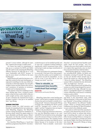 10-16 September 2013 | Flight International | 29flightglobal.com
GREEN TAXIING
es that because it can be installed quickly and
at “zero cost”, it appeals to airlines seeking to
signiﬁcantly reduce turnaround times with-
out having to make any large commitments of
time or money.
“We’re not trying to do a permanent change
to an aircraft. A key part of our value proposi-
tion is that the system can be installed over-
night, but it can also be uninstalled…so you
can try it but, if you don’t like it, you can
change your mind,” says Cox.
WheelTug claims that a main landing gear
system “will be hard to integrate into the pro-
duction line and even harder to retroﬁt on ex-
isting aircraft”. However, Honeywell’s Wenig
envisages that retroﬁtting the EGTS system
could be “managed over a series of over-
nights” and that “integration does not require
changes to the aircraft structure”.
In terms of fuel and emissions reductions,
Cox says the WheelTug system is on a par
with EGTS, but he believes its key advantage
lies in the amount of time it can shave off air-
craft turnaround times. The company boasts
that its system can reduce taxi times by up to
20min because of its location in the nose
wheel well. “Time is valuable – much more
Xxxxx
WheelTug
“Time is valuable, so
turnaround time beneﬁts
could dwarf fuel savings”
ISAIAH COX
Chief executive and founder, WheelTug
percent” is more realistic, although he notes
that “whatever the savings, it makes sense”.
Air France has made no commitment to
sign up as a customer for EGTS and Delile
says the carrier is also assessing the WheelTug
offering. However, he adds that he is “a bit
more comfortable with EGTS” because “it
may be more robust to be ﬁtted in the main
landing gear”.
Safran/Honeywell made the decision to de-
sign their system for the main landing gear, as
opposed to installing it in the nose wheel, be-
cause this is where the majority of an aircraft’s
weight is borne and they believe this will en-
sure consistency of operation in inclement
weather and on sloping taxiways.
“The primary reason for installing it in the
main landing gear, from a technical stand-
point, is that you have north of 90% of the air-
craft’s weight and the centre of gravity here.
To give customers the required level of per-
formance needed, it has got to be installed
here,” says Wenig.
GAINING TRACTION
However, Isaiah Cox, chief executive and
founder of competing electric taxi system pro-
vider WheelTug, disagrees. The WheelTug
system is being developed for installation in
the nose wheel, which Cox argues makes it a
more affordable and ﬂexible option. Wheel-
Tug points out that the system has demon-
strated its traction abilities “in rain, on oil and
in snow”.
Cox describes WheelTug as a “much less
ambitious programme than EGTS”, but stress-
than fuel – so turnaround time beneﬁts could
easily dwarf the fuel savings,” says Cox.
“Being in the nose wheel makes it much easi-
er to capture that opportunity, since we don’t
have any heat interaction with the brakes.”
WheelTug has signed up 11 airline custom-
ers, including KLM, Alitalia, Air Berlin and
Icelandair, covering 573 aircraft. The compa-
ny has not decided which aircraft type to
launch the system on, a decision that will be
“driven by airline demand”. The WheelTug
system’s EIS is scheduled for late 2014/early
2015 “as of right now”, says Cox.
Both the Safran/Honeywell and WheelTug
systems are solely being designed for narrow-
body aircraft at this stage, although Cox says
there is “considerable interest” in a widebody
version. WheelTug could launch a widebody
system as early as 2016.
Safran and Honeywell, however, are stay-
ing ﬁrmly in the narrowbody camp, with
Wenig noting that “at this point we don’t have
any intention” of launching a widebody ver-
sion. Wenig believes the off-board TaxiBot
system, which is currently being tested by
Lufthansa on its Boeing 737 ﬂeet at Frankfurt,
is more suited to the widebody market.
One point on which all of the manufactur-
ers agree is that demand for electric taxi sys-
tems will be robust, as airlines take advan-
tage of anything that could cut rising fuel
bills. Europe is being billed as a strong mar-
ket due to an abundance of longer taxi times
and shorter ﬂights, but China and India are
also listed by Honeywell’s Wenig as being
key markets.
The system’s creators
claim WheelTug can
be installed overnight
 