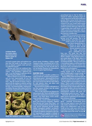 FUEL
10-16 September 2013 | Flight International | 31flightglobal.com
FUEL
Read more about new technologies with the
potential to change the face of aviation today:
ﬂightglobal.com/technology
you need cryogenic tanks, and airplanes now
store their fuel mostly in the wings, so you
have to integrate cryogenic tanks and have
very little fuel capacity.”
Moving away from the traditional tube-
and-wing conﬁguration to maximise internal
volume – thus permitting a spherical LNG
tank – is an idea Boeing is exploring with its
Blended Wing Body (BWB) concept.
“What we found is if you go into the future
and you have improvements all over the
airplane – engines, aerodynamics and struc-
tures – then the amount of energy or fuel re-
quired to ﬂy the airplane is reduced, and that
reduces the size of the tanks you have to add
for LNG,” says Martin Bradley, a Boeing tech-
nical fellow. Because of the relative lack of en-
ergy density compared to Jet-A1, Boeing’s en-
gineers speak of building a hybrid, capable
running on either conventional fuel or LNG,
switching seamlessly between the two as best
suits the situation. No LNG aircraft exist as
yet, but Boeing’s Phantom Eye demonstrator
runs on cryogenic liquid hydrogen.
ELECTRIC SLIDE
Of course, one way to handle a problem is to
make it irrelevant, and that is the great poten-
tial of electric power – allowing the fan to turn
without burning any fuel or emitting any car-
bon at all. Several aircraft have been built to
ﬂy with batteries alone, and others with
hybrid battery/piston power.
The most obvious problem with batteries is
that they possess nowhere near the energy
density of hydrocarbons.
“We’re at 240 watt-hours per kilogram for
lithium-based cells. That is one-ﬁftieth of what
hydrocarbonsolutionshaveintermsofenergy
density,” says Mark Moore, NASA aerody-
namic scientist and engineer.
Despite this, several testbed aircraft have
ﬂown, and at least two companies – Pipistrel
from Slovenia and Yunnec from China – are
actively marketing hybrid and all-electric air-
craft. Several unmanned aircraft concepts,
dubbed “atmospheric satellites”, are being de-
signedtostayairborneforyearsatatime,pow-
ered only by batteries recharged by solar pan-
els. Experiments are ongoing to recharge in
otherways–LockheedMartin,inparticular,is
experimenting with beamed power using a
ground-based laser to ‘fuel’ its Stalker un-
manned air vehicle. Upscaling to larger air-
craftisimpractical,butthefutureholdsgreat
promise. Battery energy density improves in
discretejumps,withanaverageimprovement
of about 8% per year. Greater improvements
arebeingresearchedbutarenotyetavailable,
andthuscannotbereliedupon.Still,thetime
is approaching when small electric aircraft
willbeamuchmorecommonsight–bothun-
manned and manned. Scaling up to airliner
size,however,isanotherstory.
“I don’t think we can answer how electric
propulsion is going to be on large aircraft,
because we’re just learning. This is the
Wright Brothers doing their ﬁrst experi-
ments in terms of an equivalent,”
saysMoore.Boeinghasbeenex-
ploring an electric thrust
system for future aircraft,
but any inclusion is at least
two design generations
away – potentially 40 years
from now. “We found that [the] ﬁrst
application is probably going to be a hybrid-
electric airplane, using electrical power at
just certain phases of the ﬂight, using it at
take-off or cruising under electric power,”
saysBoeing’sBradley.“Butyouwanttohave
a conventional engine as well because there
are plenty of times when you need to com-
bine power, and a conventional gas-burning
turbine is very advantageous.”
“An all-electric airliner, we don’t see that
coming anytime soon. It would require
major breakthroughs in energy storage we
don’t see happening for a while,” he adds.
Boeing’s BWB studies found that 600-700
watt-hours per kilogram are required before
electric propulsion starts making any sense
– but the results are encouraging to NASA’s
Moore. “That’s a really exciting result com-
ing from Boeing, because we’re going to be at
those battery levels certainly before 2030. So
we’re already within a 20-year timeframe of
Boeing saying, ‘it makes sense to be doing
hybrid-electric solutions with pretty sub-
stantial battery packs very soon,’” he says.
Potentially the most disruptive effect of
batterypowerisoptimisingaircraftdesignto
take maximum advantage.
Moore is a noted proponent of distributed
thrust – essentially decentralising thrust
from two large engines to many small ones
with a battery attached to each. “Now you’re
going to see conﬁgurations come up that
would not have made sense with the prior
propulsion technologies, but now suddenly
make all the sense in the world,” he says.
Lockheed Martin
has tested using a
ground-based laser
beam to power its
Stalker UAV
Plants like halophyte could be an option
Boeing,LockheedMartin
 