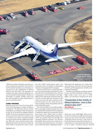 10-16 September 2013 | Flight International | 33flightglobal.com
followed by the application of a coolant, like
water. However, at present, the crew training,
the drills, and the equipment are all either non-
existent or inadequate.
Fatal ﬁres on passenger aircraft may indeed
be rare, but IATA calculated in 2002 that in-
ﬂight smoke events occur once in 5,000
ﬂights, and diversions resulting from these
about once every 15,000 ﬂights. More recent-
ly, the FAA said there are 900 reported smoke
events per year in the USA alone, and these
“frequently lead to diversion”. One of the ef-
fects of the lessons learned from Swissair 111
is that pilots are much quicker than they used
to be to make a diversion decision when
says the AAIB’s initial factual report. But
eventually, water was effective in dissipating
the heat and stopping the ﬁre’s progress.
There has always been a concern that cabin
crews are poorly equipped and trained to han-
dle cabin ﬁres that start behind the wall and
ceiling panels, and the Ethiopian event high-
lights just this. Barring the lavatories, there are
no heat or smoke detectors anywhere in the
cabin area to provide early warning or indi-
cate the location of a ﬁre. There are also no
means existing to direct extinguishant into the
space behind the panels.
Cox notes that if there were a lithium battery
ﬁreinapassenger’slaptopcomputer,thecrews
are issued with containment boxes and gloves
to handle hot objects, but no protection for the
arms, body or face. There is also no well-re-
hearsed drill for handling lithium battery ﬁres,
which can generate huge heat through self-
sustaining chemical reactions. Cox observes
that ideally, there needs to be a system for in-
tervening in the chemical process – the princi-
ple on which the halon extinguishant works –
“Composites in the vicinity of
lithium batteries – how is this
going to play out?”
CAPT JOHN COX
President, Safe Operating Systems
“While the number of fatalities caused by avi-
ation accidents has decreased, the risk of fu-
ture ﬁre-related incidents or accidents has in-
creased due to the proliferation of lithium
batteries and other risks. The importance of
continued research, improved regulation, im-
proved manufacturing standards, adoption of
technology to mitigate in-ﬂight smoke and
ﬁre, and oversight by safety professionals is
proven in this document.”
CARGO CONCERNS
Both the recent 747F losses have been attrib-
uted to ﬁres that began in cargoes of lithium-
ion batteries. The Ethiopian Airlines 787 ﬁre
at Heathrow, according to initial examination
by the UK Air Accident Investigation Branch
(AAIB), involved an emergency locator trans-
mitter powered by lithium-ion batteries, and
an extensive area of the composite fuselage
crown just ahead of the ﬁn suffered heat dam-
age. When ﬁre crews attended, halon extin-
guishant directed to that area from within the
cabin failed to bring the ﬁre under control,
PA
A battery malfunction
on board this All Nippon
Airways 787 led to a global
grounding of the type
 