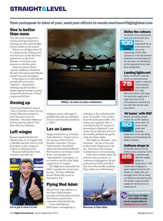 STRAIGHT&LEVEL
flightglobal.com36 | Flight International | 10-16 September 2013
From yuckspeak to tales of yore,send your offcuts to murdo.morrison@ﬂightglobal.com
100-YEAR ARCHIVE
Every issue of Flight
from 1909 onwards
can be viewed online at
ﬂightglobal.com/archive
Strike the colours
The British Army manoeuvres
have just commenced, and
thus it is
impossible for us
to do more than
review the
happenings of the initial
operations in the war between
Greenland and Brownland on
the one side, and Whiteland,
as the opposing forces have
been designated.
Landing lights-out
When a R.A.F.V.R. machine
struck an overhead power
cable in making a
forced landing
near Cadmore
End, High
Wycombe, Bucks, last week,
the electricity supply over a
large area was cut off.
Fortunately the machine did
not catch fire and the pilot
was unhurt.
‘At home’ with RAF
Nearly one million people
visited the 15 RAF stations
which were “at
home” to the
public last
Saturday,
September 14, to see flying
displays commemorating the
Battle of Britain.
Antheus drops in
An Aeroflot Antonov An-22
Antheus was a surprise visitor
to Farnborough
after the display
ended on
September 7. The
aircraft was bringing in a
spare engine for the An-124
Ruslan, to replace the unit
damaged when the air bleed
unit failed on the opening day.
The Ruslan made its public
display for the first time on
September 8.
andyxh558galleryonflightglobal.com/AirSpace
NX611: no Lincs to Lancs whatsoever
Memories of Piper Alpha
One is better
than none
The obviously strapped-for-
cash Kuwaiti government is
sticking one of its Amiri Flight
Airbus A300s on the market.
Before you all ﬁgure that it’ll
be a dinner-party talking point
and look nice on the driveway
parked next to the Ford
Mondeo, we’ll draw your
attention to the ﬁne print.
Some way down a list of
‘special conditions’ attached to
the sale is the minor point that the
aircraft “has only one engine”.
It then goes on to state that the
aircraft will not be sold
“partially”, shamelessly
sidestepping the fact that a
single-engined twinjet is partial
in anyone’s dictionary. Caveat
emptor and all that.
Owning up
Tweet from Heathrow airport:
“Here’s a fun fact to kick off your
Friday! @heathrowairport is
twice the size in area of
Gibraltar.” The other difference
between the two places? The
Brits still own Gibraltar.
Left winger
Ryanair marked World Left
Handers Day on 12 August with
a 100,000-seat sale, which could
be booked on the company’s
website by left-hand only.
Ryanair’s left-handed chief
executive provides the
Aberdeen to ﬂy to Shetland the
next,” he recalls. “I was woken
by all the helicopter trafﬁc. The
reason was apparent when I
switched on the TV. Instead of
proceeding to Shetland, I was
used to ﬂy an Sikorsky S-61N to
the standby platform alongside
what was Piper Alpha.
“The sight was dramatic, even
traumatic – the sea on ﬁre and
molten metal dripping into the
sea. How those who jumped
overboard survived is amazing.”
“I later ﬂew out Red Adair. He
arrived in his private jet, no
customs or immigration. He got
on board my S-61N and I ﬂew
him out to the standby platform.
Piper Alpha was still burning.”
obligatory quote, although it’s
probably the only time Michael
O’Leary will describe himself as
a “leftie”.
Lax on Lancs
Slapped wrists for us, demands
Andy Burrows. “Always nice to
see a picture of the Panton
Brothers’ Lancaster,” he says.
Unfortunately, the airﬁeld
where the famed Second World
War bomber is on display is East
Kirby, Lincolnshire, not
“appropriately, Lancashire” as
we noted in our Pic of the Week
caption in 6-12 August.
The ﬂightcrew responsible for
NX611 operate her on taxi runs,
he says, “but they deﬁnitely
haven’t ﬂown her across to
Lancashire. Yet.”
Flying Red Adair
Our 25 Years Ago reference to
the Piper Alpha disaster
prompts our helicopter test pilot
Peter Gray to send in his
memories of that fateful day.
“I was with Bristow
Helicopters, overnighting inYou’ve got to hand it to him
RexFeatures
Ryanair
 