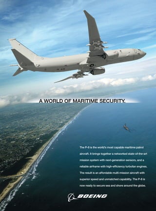 The P-8 is the world’s most capable maritime patrol
aircraft. It brings together a networked state-of-the-art
mission system with next-generation sensors, and a
reliable airframe with high-efﬁciency turbofan engines.
The result is an affordable multi-mission aircraft with
superior speed and unmatched capability. The P-8 is
now ready to secure sea and shore around the globe.
 