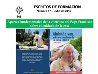Apartes fundamentales de la encíclica del Papa Francisco
sobre el cuidado de la casa
ESCRITOS DE FORMACIÓN
Número 57 – Julio de 2015
EAS
 
