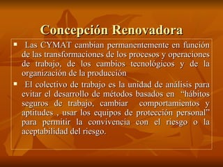 Concepción Renovadora Las CYMAT cambian permanentemente en función de las transformaciones de los procesos y operaciones de trabajo, de los cambios tecnológicos y de la organización de la producción El colectivo de trabajo es la unidad de análisis para evitar el desarrollo de métodos basados en  “hábitos seguros de trabajo, cambiar  comportamientos y aptitudes , usar los equipos de protección personal” para permitir la convivencia con el riesgo o la aceptabilidad del riesgo. 