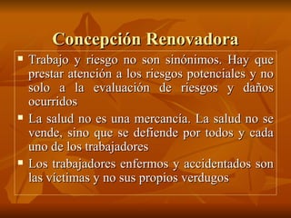 Concepción Renovadora Trabajo y riesgo no son sinónimos. Hay que prestar atención a los riesgos potenciales y no solo a la evaluación de riesgos y daños ocurridos La salud no es una mercancía. La salud no se vende, sino que se defiende por todos y cada uno de los trabajadores Los trabajadores enfermos y accidentados son las víctimas y no sus propios verdugos 