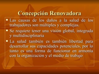 Concepción Renovadora Las causas de los daños a la salud de los trabajadores son múltiples y complejas. Se requiere tener una visión global, integrada y multidisciplinaria La salud también es también libertad para desarrollar sus capacidades potenciales, por lo tanto es una forma de funcionar en armonía con la organización y el medio de trabajo 