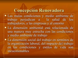Concepción Renovadora Las malas condiciones y medio ambiente de trabajo perjudican a  la salud de los trabajadores, a las empresas y al entorno  La dimensión ambiental está relacionada de una manera muy estrecha con las condiciones y medio ambiente de trabajo La dimensión social del trabajo en términos de la organización laboral, del impacto del trabajo en las condiciones y estilos de vida son incuestionables 