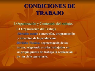 CONDICIONES DE TRABAJO 1.Organización y Contenido del trabajo : 1.1 Organización del Trabajo - División social : concepción. programación  y dirección de la producción - División Técnica : segmentación de las  tareas, asignando a cada trabajador en  su propio puesto de trabajo la realización  de  un ciclo operatorio. 