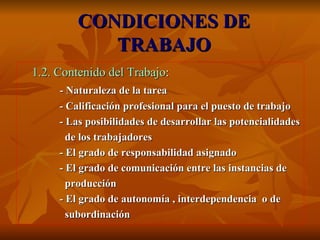 CONDICIONES DE TRABAJO 1.2. Contenido del Trabajo : - Naturaleza de la tarea - Calificación profesional para el puesto de trabajo - Las posibilidades de desarrollar las potencialidades de los trabajadores - El grado de responsabilidad asignado - El grado de comunicación entre las instancias de  producción - El grado de autonomía , interdependencia  o de subordinación 