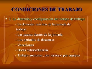 CONDICIONES DE TRABAJO 2. La duración y configuración del tiempo de trabajo: - La duración máxima de la jornada de trabajo - Las pausas dentro de la jornada - Los períodos de descanso - Vacaciones - Horas extraordinarias - Trabajo nocturno , por turnos o por equipos 