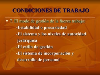 CONDICIONES DE TRABAJO 7. El modo de gestión de la fuerza trabajo: -Estabilidad o precariedad -El sistema y los niveles de autoridad jerárquica -El estilo de gestión -El sistema de incorporación y desarrollo de personal 