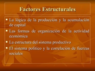 Factores Estructurales La lógica de la producción y la acumulación de capital Las formas de organización de la actividad económica La estructura del sistema productivo El sistema político y la correlación de fuerzas sociales 