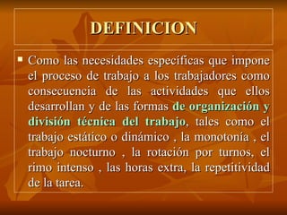 DEFINICION Como las necesidades específicas que impone el proceso de trabajo a los trabajadores como consecuencia de las actividades que ellos desarrollan y de las formas  de organización y   división técnica del trabajo , tales como el trabajo estático o dinámico , la monotonía , el trabajo nocturno , la rotación por turnos, el rimo intenso , las horas extra, la repetitividad de la tarea. 