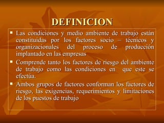 DEFINICION Las condiciones y medio ambiente de trabajo están constituidas por los factores socio – técnicos y organizacionales del proceso de producción implantado en las empresas Comprende tanto los factores de riesgo del ambiente de trabajo como las condiciones en  que este se efectúa. Ambos grupos de factores conforman los factores de riesgo, las exigencias, requerimientos y limitaciones de los puestos de trabajo   