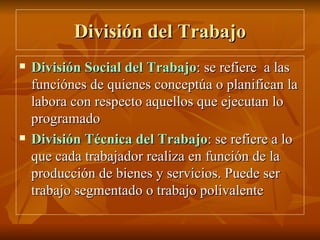 División del Trabajo División Social del Trabajo : se refiere  a las funciónes de quienes conceptúa o planifican la labora con respecto aquellos que ejecutan lo programado División Técnica del Trabajo : se refiere a lo que cada trabajador realiza en función de la producción de bienes y servicios. Puede ser trabajo segmentado o trabajo polivalente 