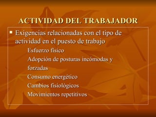 ACTIVIDAD DEL TRABAJADOR Exigencias relacionadas con el tipo de actividad en el puesto de trabajo Esfuerzo físico Adopción de posturas incómodas y  forzadas Consumo energético Cambios fisiológicos Movimientos repetitivos 