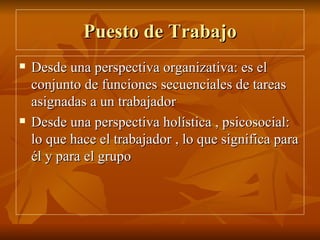 Puesto de Trabajo Desde una perspectiva organizativa: es el conjunto de funciones secuenciales de tareas asignadas a un trabajador Desde una perspectiva holística , psicosocial: lo que hace el trabajador , lo que significa para él y para el grupo 