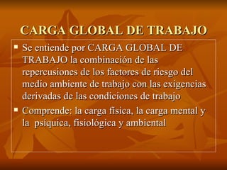 CARGA GLOBAL DE TRABAJO Se entiende por CARGA GLOBAL DE TRABAJO la combinación de las repercusiones de los factores de riesgo del medio ambiente de trabajo con las exigencias derivadas de las condiciones de trabajo Comprende: la carga física, la carga mental y la  psíquica, fisiológica y ambiental 
