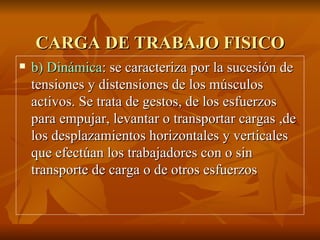 CARGA DE TRABAJO FISICO b) Dinámica : se caracteriza por la sucesión de tensiones y distensiones de los músculos activos. Se trata de gestos, de los esfuerzos para empujar, levantar o transportar cargas ,de los desplazamientos horizontales y verticales que efectúan los trabajadores con o sin transporte de carga o de otros esfuerzos 