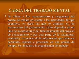 CARGA DEL TRABAJO MENTAL Se refiere a los requerimientos y exigencias del puesto de trabajo en cuanto a las actividades de tipo cognitivo, es decir las que se originan en los mecanismos del pensamiento. Estas dependen de un lado de la estructura y del funcionamiento del proceso de conocimiento y por otra parte de la naturaleza, cantidad y frecuencia de la información que debe ser percibida, captada y procesada en una unidad de tiempo. Se vinculan a la organización del trabajo. 
