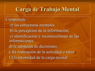Carga de Trabajo Mental Comprende:  a) las estructuras mentales  b) la percepción de la información,  c) identificación y reconocimiento de las informaciones d) la adopción de decisiones e )la realización de la actividad o tarea f ) la intensidad de la carga mental 