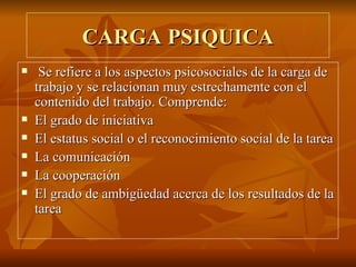 CARGA PSIQUICA Se refiere a los aspectos psicosociales de la carga de trabajo y se relacionan muy estrechamente con el contenido del trabajo. Comprende: El grado de iniciativa El estatus social o el reconocimiento social de la tarea La comunicación La cooperación El grado de ambigüedad acerca de los resultados de la tarea 