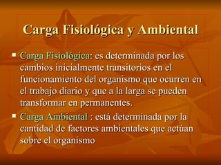 Carga Fisiológica y Ambiental Carga Fisiológica : es determinada por los cambios inicialmente transitorios en el funcionamiento del organismo que ocurren en el trabajo diario y que a la larga se pueden transformar en permanentes. Carga Ambiental  : está determinada por la cantidad de factores ambientales que actúan sobre el organismo 