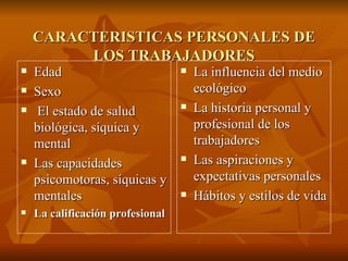 CARACTERISTICAS PERSONALES DE LOS TRABAJADORES Edad Sexo El estado de salud biológica, síquica y mental Las capacidades psicomotoras, síquicas y mentales La calificación profesional La influencia del medio ecológico La historia personal y profesional de los trabajadores Las aspiraciones y expectativas personales Hábitos y estilos de vida 