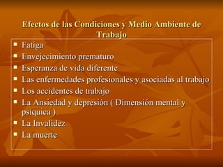 Efectos de las Condiciones y Medio Ambiente de Trabajo Fatiga Envejecimiento prematuro Esperanza de vida diferente Las enfermedades profesionales y asociadas al trabajo Los accidentes de trabajo La Ansiedad y depresión ( Dimensión mental y psíquica ) La Invalidez La muerte 