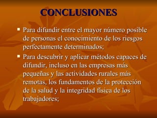 CONCLUSIONES Para difundir entre el mayor número posible de personas el conocimiento de los riesgos perfectamente determinados; Para descubrir y aplicar métodos capaces de difundir, incluso en las empresas más pequeñas y las actividades rurales más remotas, los fundamentos de la protección de la salud y la integridad física de los trabajadores; 