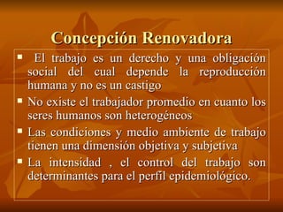 Concepción Renovadora El trabajo es un derecho y una obligación social del cual depende la reproducción humana y no es un castigo No existe el trabajador promedio en cuanto los seres humanos son heterogéneos Las condiciones y medio ambiente de trabajo tienen una dimensión objetiva y subjetiva La intensidad , el control del trabajo son determinantes para el perfil epidemiológico. 