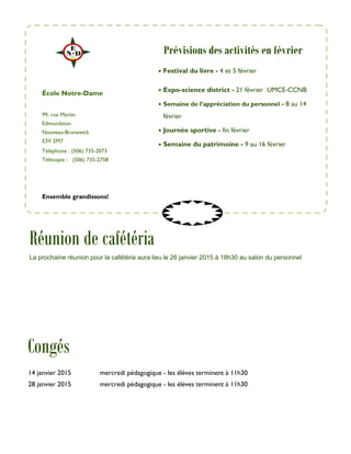 99, rue Martin
Edmundston
Nouveau-Brunswick
E3V 2M7
Téléphone : (506) 735-2073
Télécopie : (506) 735-2758
• Festival du livre - 4 et 5 février
• Expo-science district - 21 février UMCE-CCNB
• Semaine de l’appréciation du personnel - 8 au 14
février
• Journée sportive - fin février
• Semaine du patrimoine - 9 au 16 février
École Notre-Dame
Congés
Ensemble grandissons!
Prévisions des activités en février
14 janvier 2015 mercredi pédagogique - les élèves terminent à 11h30
28 janvier 2015 mercredi pédagogique - les élèves terminent à 11h30
Réunion de cafétéria
La prochaine réunion pour la cafétéria aura lieu le 26 janvier 2015 à 18h30 au salon du personnel
 