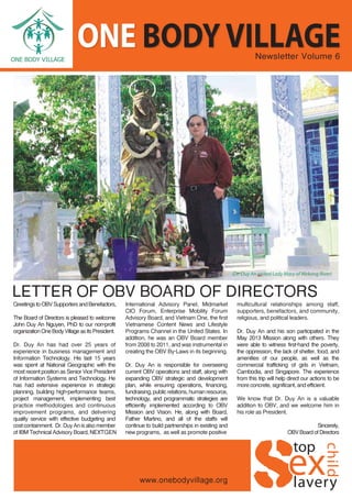 Newsletter Volume 6
LETTER OF OBV BOARD OF DIRECTORS
GreetingstoOBVSupportersandBenefactors,
The Board of Directors is pleased to welcome
John Duy An Nguyen, PhD to our non-profit
organizationOneBodyVillageasitsPresident.
Dr. Duy An has had over 25 years of
experience in business management and
Information Technology. His last 15 years
was spent at National Geographic with the
most recent position as Senior Vice President
of Information Systems and Technology. He
has had extensive experience in strategic
planning, building high-performance teams,
project management, implementing best
practice methodologies and continuous
improvement programs, and delivering
quality service with effective budgeting and
costcontainment. Dr.DuyAnisalsomember
of IBM Technical Advisory Board, NEXTGEN
International Advisory Panel, Midmarket
CIO Forum, Enterprise Mobility Forum
Advisory Board, and Vietnam One, the first
Vietnamese Content News and Lifestyle
Programs Channel in the United States. In
addition, he was an OBV Board member
from 2008 to 2011, and was instrumental in
creating the OBV By-Laws in its beginning.
Dr. Duy An is responsible for overseeing
current OBV operations and staff, along with
expanding OBV strategic and development
plan, while ensuring operations, financing,
fundraising, public relations, human resource,
technology, and programmatic strategies are
efficiently implemented according to OBV
Mission and Vision. He, along with Board,
Father Martino, and all of the staffs will
continue to build partnerships in existing and
new programs, as well as promote positive
multicultural relationships among staff,
supporters, benefactors, and community,
religious, and political leaders.
Dr. Duy An and his son participated in the
May 2013 Mission along with others. They
were able to witness first-hand the poverty,
the oppression, the lack of shelter, food, and
amenities of our people, as well as the
commercial trafficking of girls in Vietnam,
Cambodia, and Singapore. The experience
from this trip will help direct our actions to be
more concrete, significant, and efficient.
We know that Dr. Duy An is a valuable
addition to OBV, and we welcome him in
his role as President.
Sincerely,
OBVBoardofDirectors
(Dr. Duy An visited Lady Mary of Mekong River)
ONE BODY VILLAGE
 
